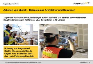 Kapsch BusinessCom
|
| Neue Strategien zur Bereitstellung des Arbeitsplatzes der Zukunft. 35
1.4.2014 Praxistage 2014
Arbeiten von überall – Beispiele aus Architektur und Bauwesen
Zugriff auf Pläne und 3D Visualisierungen auf der Baustelle (Fa. Bechtel, 53.000 Mitarbeiter,
Hauptniederlassung in Kalifornien, USA, Zweigstellen in 40 Länder)
Nutzung von Augmented
Reality (Das zu errichtende
Objekt wird als Modell über
das reale Foto eingeblendet).
 