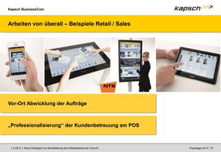 Kapsch BusinessCom
|
| Neue Strategien zur Bereitstellung des Arbeitsplatzes der Zukunft. 37
1.4.2014 Praxistage 2014
Arbeiten von überall – Beispiele Retail / Sales
Vor-Ort Abwicklung der Aufträge
„Professionalisierung“ der Kundenbetreuung am POS
 