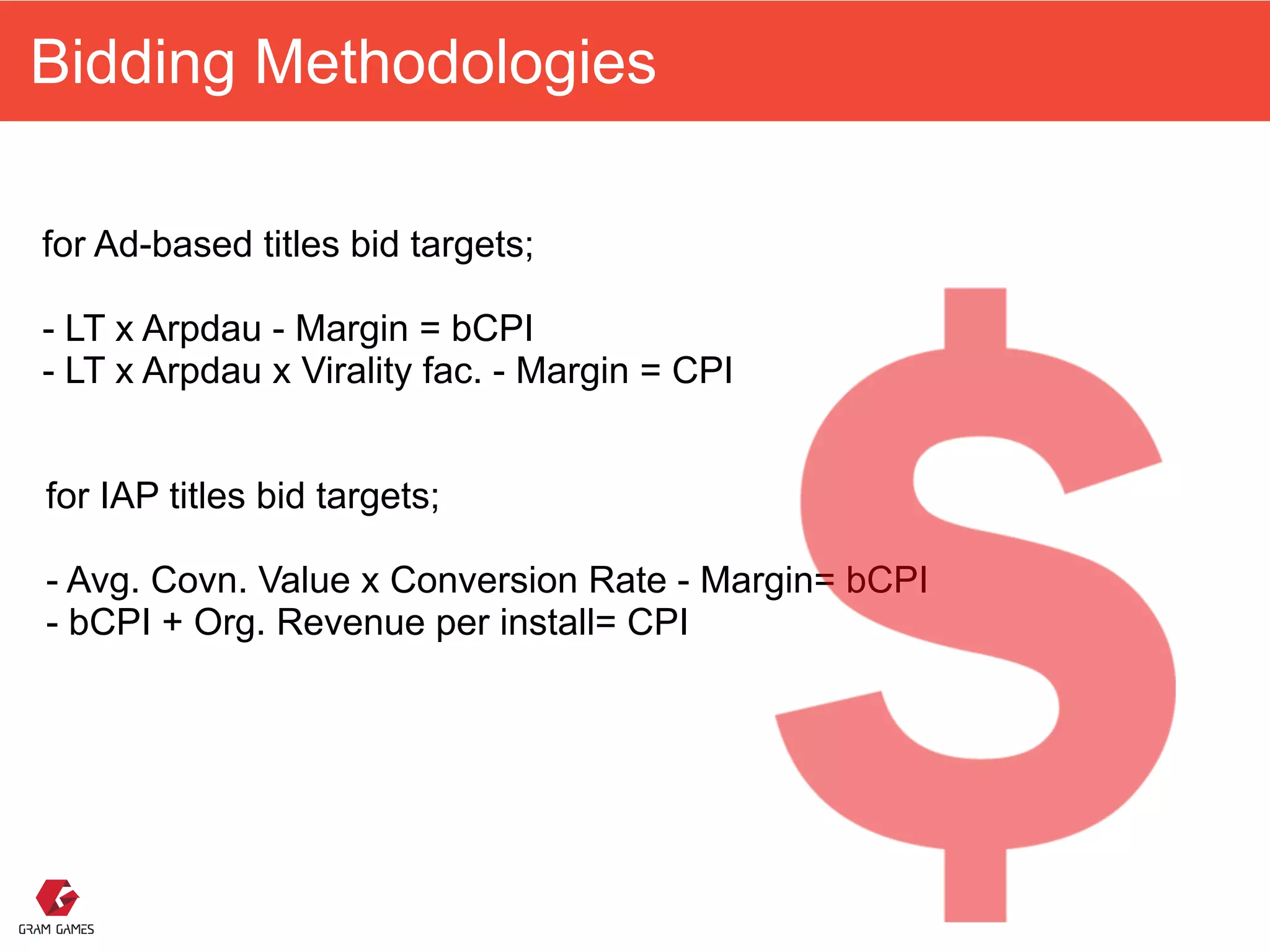 Bidding Methodologies
for Ad-based titles bid targets; 
 
- LT x Arpdau - Margin = bCPI 
- LT x Arpdau x Virality fac. - Margin = CPI 
for IAP titles bid targets; 
 
- Avg. Covn. Value x Conversion Rate - Margin= bCPI 
- bCPI + Org. Revenue per install= CPI
 