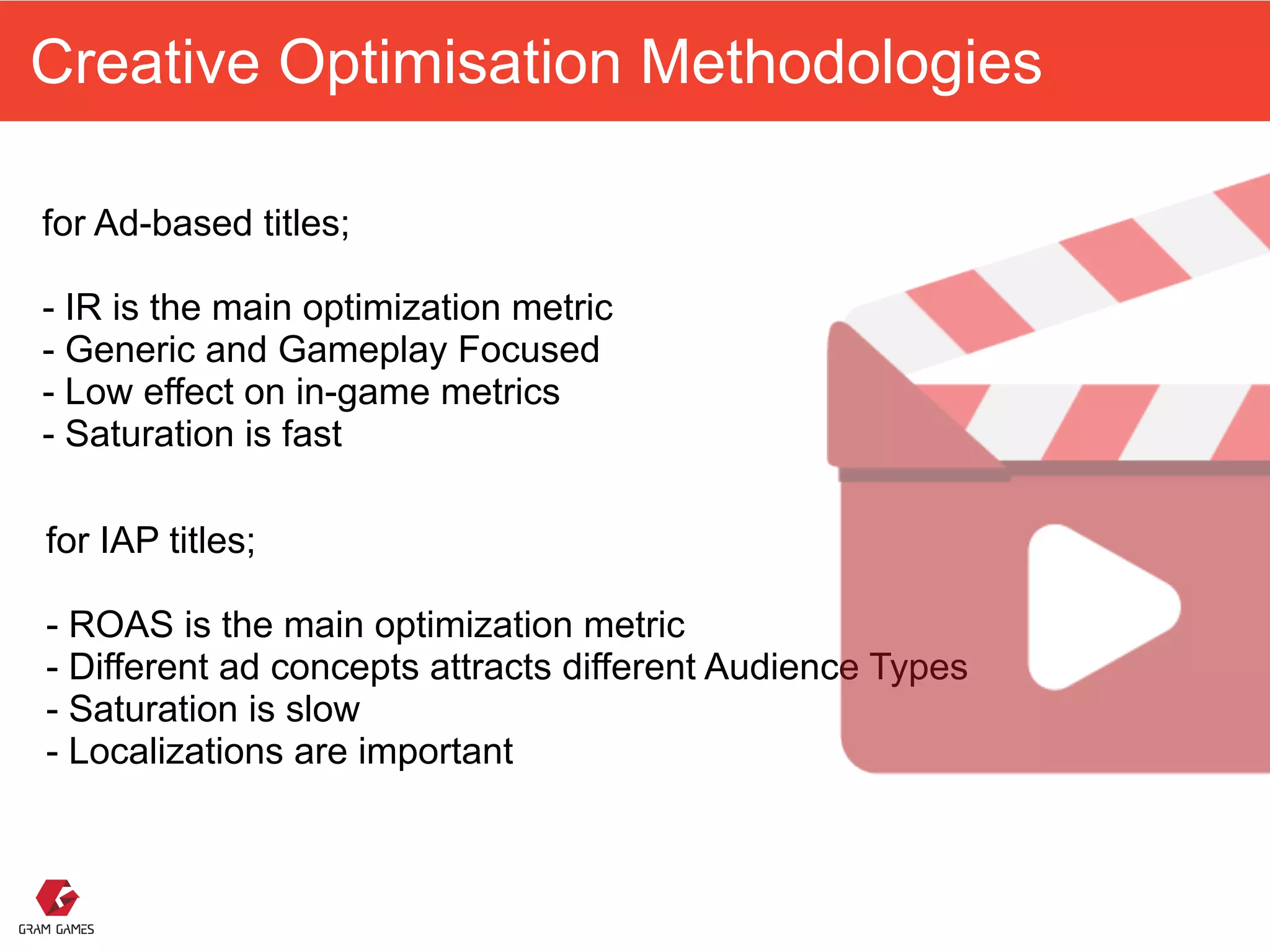 Creative Optimisation Methodologies
for Ad-based titles; 
 
- IR is the main optimization metric 
- Generic and Gameplay Focused
- Low effect on in-game metrics
- Saturation is fast
for IAP titles; 
 
- ROAS is the main optimization metric 
- Different ad concepts attracts different Audience Types 
- Saturation is slow
- Localizations are important
 