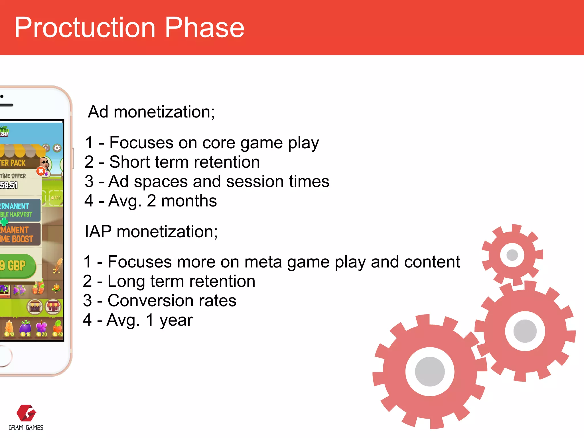 Proctuction Phase
1 - Focuses more on meta game play and content 
2 - Long term retention
3 - Conversion rates 
4 - Avg. 1 year
1 - Focuses on core game play 
2 - Short term retention
3 - Ad spaces and session times 
4 - Avg. 2 months
IAP monetization;
Ad monetization;
 