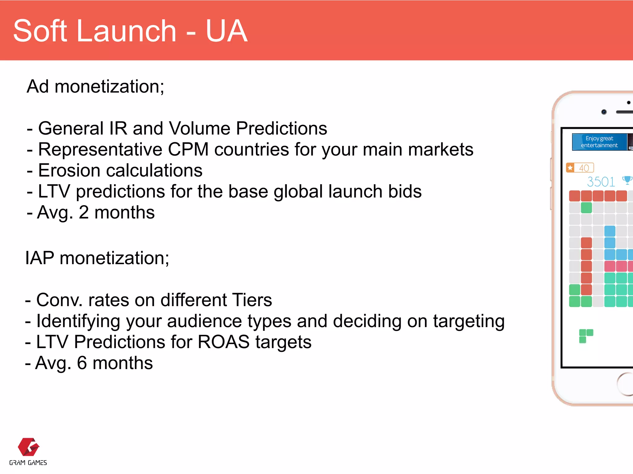 Soft Launch - UA
Ad monetization; 
 
- General IR and Volume Predictions 
- Representative CPM countries for your main markets 
- Erosion calculations
- LTV predictions for the base global launch bids 
- Avg. 2 months 
IAP monetization; 
 
- Conv. rates on different Tiers 
- Identifying your audience types and deciding on targeting 
- LTV Predictions for ROAS targets  
- Avg. 6 months 
 