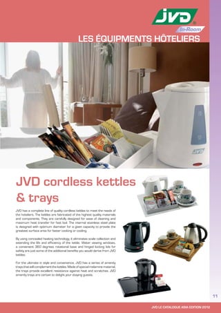 JVD LE CATALOGUE ASIA EDITION 2012
11
In-Room
LES ÉQUIPMENTS HÔTELIERS
JVD cordless kettles
& trays
JVD has a complete line of quality cordless kettles to meet the needs of
the hoteliers. The kettles are fabricated of the highest quality materials
and components. They are carefully designed for ease of cleaning and
maximum heat transfer for fast boil. The internal stainless steel plate
is designed with optimum diameter for a given capacity to provide the
greatest surface area for faster cooking or cooling.
By using concealed heating technology, it eliminates scale collection and
extending the life and efficiency of the kettle. Water viewing windows,
a convenient 360 degrees rotational base and hinged locking lids for
safety are just some of the additional benefits you would derive from JVD
kettles.
For the ultimate in style and convenience, JVD has a series of amenity
trays that will complement the kettles. Made of special melamine material,
the trays provide excellent resistance against heat and scratches. JVD
amenity trays are certain to delight your staying guests.
 