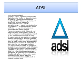 ADSL 
• Línea de abonado digital 
asimétrica,1 2 ADSL (sigla del inglés Asymmetric 
Digital Subscriber Line) es un tipo de tecnología 
de línea DSL. Consiste en una transmisión 
analógica de datos digitales apoyada en el par 
simétrico de cobreque lleva la línea 
telefónica convencional o línea de 
abonado,3 siempre y cuando la longitud de línea 
no supere los 5,5 km medidos desde la central 
telefónica, o no haya otros servicios por el 
mismo cable que puedan interferir. 
• Frecuencias usadas en ADSL. El área roja es el 
área usada por la voz en telefonía normal, el 
verde es el upstream o subida de datos y el azul 
es para el downstream o descarga de datos. 
• Es una tecnología de acceso a Internet de banda 
ancha, lo que implica una velocidad superior a 
una conexión por módem en la transferencia de 
datos, ya que el módem utiliza la banda de voz y 
por tanto impide el servicio de voz mientras se 
use y viceversa. Esto se consigue mediante 
una modulación de las señales de datos en una 
banda de frecuencias más alta que la utilizada en 
las conversaciones telefónicas convencionales 
(300-3400 Hz), función que realiza el enrutador 
ADSL. Para evitar distorsiones en las señales 
transmitidas, es necesaria la instalación de un 
filtro (llamado splitter o discriminador) que se 
encarga de separar la señal telefónica 
convencional de las señales moduladas de la 
conexión mediante ADSL. 
 