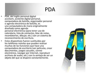 PDA 
• PDA, del inglés personal digital 
assistant, asistente digital personal, 
computadora de bolsillo, organizador personal 
o agenda electrónica de bolsillo, es 
una computadora de mano originalmente 
diseñada como agenda 
personal electrónica (para tener uso de 
calendario, lista de contactos, bloc de notas, 
recordatorios, dibujar, etc.) con un sistema de 
reconocimiento de escritura. 
• Estos dispositivos fueron sustituidos por 
los teléfonos móviles que pueden realizar 
muchas de las funciones que hace una 
computadora de escritorio (ver películas, crear 
documentos, juegos casuales, correo 
electrónico, navegar por Internet, reproducir 
archivos de audio, etc.) con la ventaja de ser un 
objeto del que se dispone constantemente. 
 