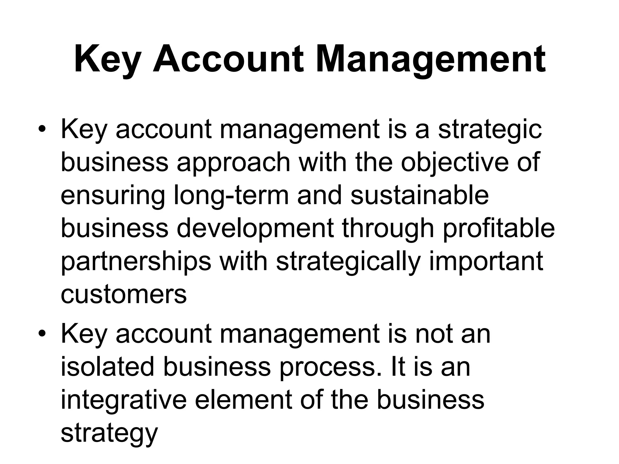 Key Account Management
• Key account management is a strategic
business approach with the objective of
ensuring long-term and sustainable
business development through profitable
partnerships with strategically important
customers
• Key account management is not an
isolated business process. It is an
integrative element of the business
strategy
 