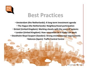 Best Practices
• Amsterdam (the Netherlands): A long-term investment agenda
• The Hague (the Netherlands): Neighbourhood participation
• Bristol (United Kingdom): Working closely with the users of systems
• London (United Kingdom): How renovation as a model can work
• Stockholm Royal Seaport (Sweden): Strong environmental requirements
•Valencia (Spain): Traffic Control Centre
http://www.sensingcontrol.com