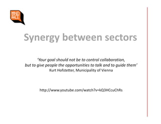 Synergy between sectors
‘Your goal should not be to control collaboration,
but to give people the opportunities to talk and to guide them’
Kurt Hofstetter, Municipality of Vienna
http://www.youtube.com/watch?v=kQ3HCcuChRs