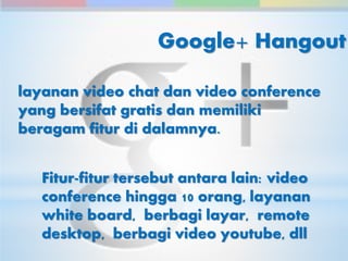 Google+ Hangout 
layanan video chat dan video conference 
yang bersifat gratis dan memiliki 
beragam fitur di dalamnya. 
Fitur-fitur tersebut antara lain: video 
conference hingga 10 orang, layanan 
white board, berbagi layar, remote 
desktop, berbagi video youtube, dll 
 