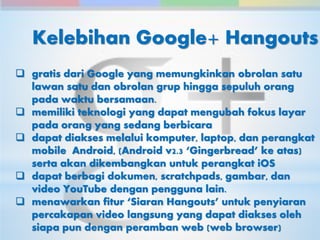 Kelebihan Google+ Hangouts 
 gratis dari Google yang memungkinkan obrolan satu 
lawan satu dan obrolan grup hingga sepuluh orang 
pada waktu bersamaan. 
 memiliki teknologi yang dapat mengubah fokus layar 
pada orang yang sedang berbicara 
 dapat diakses melalui komputer, laptop, dan perangkat 
mobile Android, (Android v2.3 ‘Gingerbread’ ke atas) 
serta akan dikembangkan untuk perangkat iOS 
 dapat berbagi dokumen, scratchpads, gambar, dan 
video YouTube dengan pengguna lain. 
 menawarkan fitur ‘Siaran Hangouts’ untuk penyiaran 
percakapan video langsung yang dapat diakses oleh 
siapa pun dengan peramban web (web browser) 
 