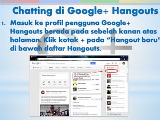 Chatting di Google+ Hangouts 
1. Masuk ke profil pengguna Google+ 
Hangouts berada pada sebelah kanan atas 
halaman. Klik kotak + pada “Hangout baru” 
di bawah daftar Hangouts. 
 