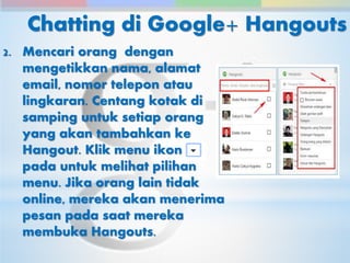 Chatting di Google+ Hangouts 
2. Mencari orang dengan 
mengetikkan nama, alamat 
email, nomor telepon atau 
lingkaran. Centang kotak di 
samping untuk setiap orang 
yang akan tambahkan ke 
Hangout. Klik menu ikon 
pada untuk melihat pilihan 
menu. Jika orang lain tidak 
online, mereka akan menerima 
pesan pada saat mereka 
membuka Hangouts. 
 