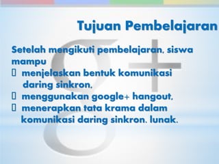Tujuan Pembelajaran 
Setelah mengikuti pembelajaran, siswa 
mampu 
menjelaskan bentuk komunikasi 
daring sinkron, 
menggunakan google+ hangout, 
menerapkan tata krama dalam 
komunikasi daring sinkron. lunak. 
 