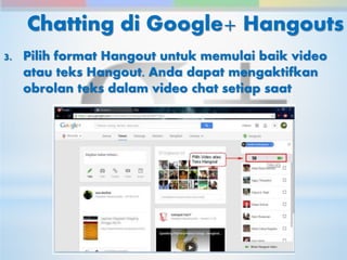 Chatting di Google+ Hangouts 
3. Pilih format Hangout untuk memulai baik video 
atau teks Hangout. Anda dapat mengaktifkan 
obrolan teks dalam video chat setiap saat 
 