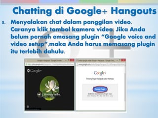 Chatting di Google+ Hangouts 
5. Menyalakan chat dalam panggilan video. 
Caranya klik tombol kamera video. Jika Anda 
belum pernah emasang plugin “Google voice and 
video setup”,maka Anda harus memasang plugin 
itu terlebih dahulu. 
 