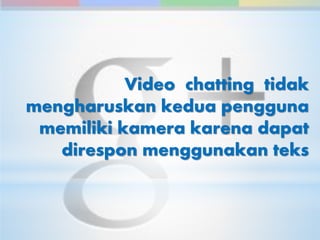 Video chatting tidak 
mengharuskan kedua pengguna 
memiliki kamera karena dapat 
direspon menggunakan teks 
 