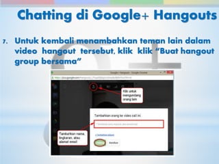Chatting di Google+ Hangouts 
7. Untuk kembali menambahkan teman lain dalam 
video hangout tersebut, klik klik “Buat hangout 
group bersama” 
 