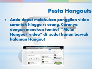 Pesta Hangouts 
1. Anda dapat melakukan panggilan video 
serentak hingga 10 orang. Caranya 
dengan menekan tombol “Mulai 
Hangout video“ di sudut kanan bawah 
halaman Hangout 
 