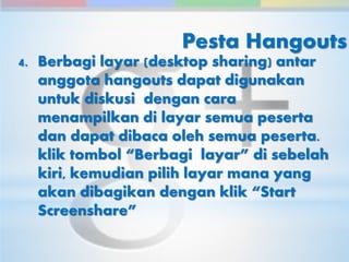 Pesta Hangouts 
4. Berbagi layar (desktop sharing) antar 
anggota hangouts dapat digunakan 
untuk diskusi dengan cara 
menampilkan di layar semua peserta 
dan dapat dibaca oleh semua peserta. 
klik tombol “Berbagi layar” di sebelah 
kiri, kemudian pilih layar mana yang 
akan dibagikan dengan klik “Start 
Screenshare” 
 