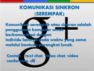 KOMUNIKASI SINKRON 
(SEREMPAK) 
Komunikasi serempak atau sinkron adalah 
penggunaan komputer untuk 
berkomunikasi dengan 
individu lainnya pada waktu yang sama 
melalui bantuan perangkat lunak. 
Contoh : text chat, video chat, video 
conference, dll 
 
