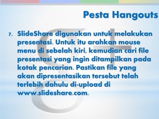 Pesta Hangouts 
7. SlideShare digunakan untuk melakukan 
presentasi. Untuk itu arahkan mouse 
menu di sebelah kiri, kemudian cari file 
presentasi yang ingin ditampilkan pada 
kotak pencarian. Pastikan file yang 
akan dipresentasikan tersebut telah 
terlebih dahulu di-upload di 
www.slideshare.com. 
 