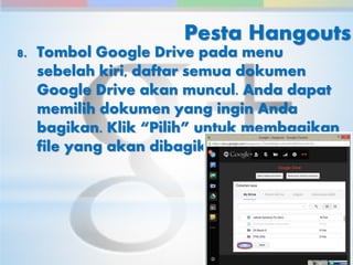 Pesta Hangouts 
8. Tombol Google Drive pada menu 
sebelah kiri, daftar semua dokumen 
Google Drive akan muncul. Anda dapat 
memilih dokumen yang ingin Anda 
bagikan. Klik “Pilih” untuk membagikan 
file yang akan dibagikan 
 