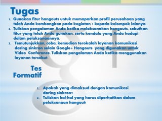 Tugas 
1. Gunakan fitur hangouts untuk memaparkan profil perusahaan yang 
telah Anda kembangkan pada kegiatan 1 kepada kelompok lainnya. 
2. Tuliskan pengalaman Anda ketika melaksanakan hangouts, sebutkan 
fitur yang telah Anda gunakan, serta kendala yang Anda hadapi 
dalam pelaksanaannya. 
3. Temutunjukkan, coba, kemudian terokalah layanan komunikasi 
daring sinkron selain Google+ Hangouts yang digunakan untuk 
Video Conference. Tuliskan pengalaman Anda ketika menggunakan 
layanan tersebut. 
1. Apakah yang dimaksud dengan komunikasi 
daring sinkron? 
2. Tuliskan hal-hal yang harus diperhatikan dalam 
pelaksanaan hangout! 
Tes 
Formatif 
