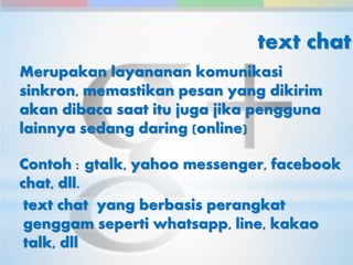 text chat 
Merupakan layananan komunikasi 
sinkron, memastikan pesan yang dikirim 
akan dibaca saat itu juga jika pengguna 
lainnya sedang daring (online) 
Contoh : gtalk, yahoo messenger, facebook 
chat, dll. 
text chat yang berbasis perangkat 
genggam seperti whatsapp, line, kakao 
talk, dll 
 