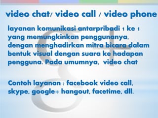 video chat/ video call / video phone 
layanan komunikasi antarpribadi 1 ke 1 
yang memungkinkan penggunanya, 
dengan menghadirkan mitra bicara dalam 
bentuk visual dengan suara ke hadapan 
pengguna. Pada umumnya, video chat 
Contoh layanan : facebook video call, 
skype, google+ hangout, facetime, dll. 
 