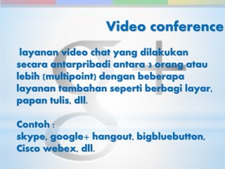 Video conference 
layanan video chat yang dilakukan 
secara antarpribadi antara 3 orang atau 
lebih (multipoint) dengan beberapa 
layanan tambahan seperti berbagi layar, 
papan tulis, dll. 
Contoh : 
skype, google+ hangout, bigbluebutton, 
Cisco webex, dll. 
 