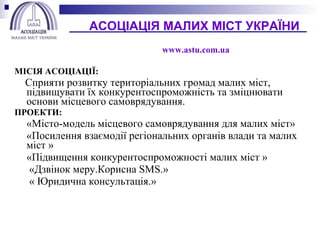 МІСІЯ АСОЦІАЦІЇ:  Сприяти розвитку територіальних громад малих міст, підвищувати їх конкурентоспроможність та зміцнювати основи місцевого самоврядування. ПРОЕКТИ: «Місто-модель місцевого самоврядування для малих міст» «Посилення взаємодії регіональних органів влади та малих міст » «Підвищення конкурентоспроможності малих міст »   «Дзвінок меру.Корисна  SMS .»   « Юридична консультація.»   АСОЦІАЦІЯ МАЛИХ МІ C Т УКРАЇНИ   www.astu.com.ua     