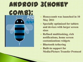  Honeycomb was launched in 10
May 2011
Specially optimized for tablets
and devices with larger screen
sizes
Refined multitasking, rich
notifications, home screen
customizations widgets
Bluetooth tethering
Built-in support for
Media/Picture Transfer Protocol