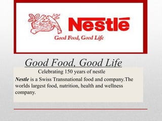 Good Food, Good Life
Celebrating 150 years of nestle
Nestle is a Swiss Transnational food and company.The
worlds largest food, nutrition, health and wellness
company.
 