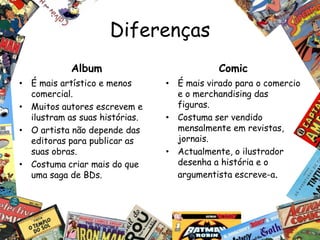Diferenças
            Album                           Comic
• É mais artístico e menos      • É mais virado para o comercio
  comercial.                      e o merchandising das
• Muitos autores escrevem e       figuras.
  ilustram as suas histórias.   • Costuma ser vendido
• O artista não depende das       mensalmente em revistas,
  editoras para publicar as       jornais.
  suas obras.                   • Actualmente, o ilustrador
• Costuma criar mais do que       desenha a história e o
  uma saga de BDs.                argumentista escreve-a.
 