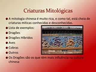A mitologia chinesa é muito rica, e como tal, está cheia de
criaturas míticas conhecidas e desconhecidas.
Lista de exemplos:
Dragões
Dragões Híbridos
Aves
Cobras
Outros
Os Dragões são os que têm mais influência na cultura
chinesa
 