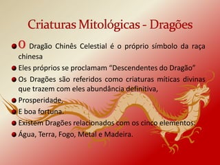 O Dragão Chinês Celestial é o próprio símbolo da raça
chinesa
Eles próprios se proclamam “Descendentes do Dragão”
Os Dragões são referidos como criaturas míticas divinas
que trazem com eles abundância definitiva,
Prosperidade,
E boa fortuna.
Existem Dragões relacionados com os cinco elementos:
Água, Terra, Fogo, Metal e Madeira.
 