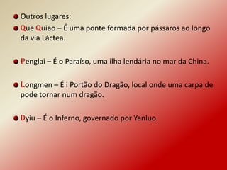 Outros lugares:
Que Quiao – É uma ponte formada por pássaros ao longo
da via Láctea.

Penglai – É o Paraíso, uma ilha lendária no mar da China.

Longmen – É i Portão do Dragão, local onde uma carpa de
pode tornar num dragão.

Dyiu – É o Inferno, governado por Yanluo.
 
