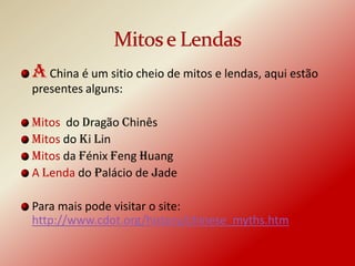 A China é um sitio cheio de mitos e lendas, aqui estão
presentes alguns:

Mitos do Dragão Chinês
Mitos do Ki Lin
Mitos da Fénix Feng Huang
A Lenda do Palácio de Jade

Para mais pode visitar o site:
http://www.cdot.org/history/chinese_myths.htm
 