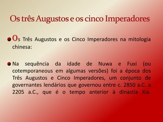 Os Três Augustos e os Cinco Imperadores na mitologia
chinesa:

Na sequência da idade de Nuwa e Fuxi (ou
cotemporaneous em algumas versões) foi a época dos
Três Augustos e Cinco Imperadores, um conjunto de
governantes lendários que governou entre c. 2850 a.C. a
2205 a.C., que é o tempo anterior à dinastia Xia.
 