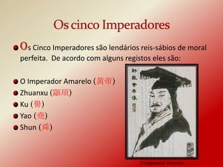Os Cinco Imperadores são lendários reis-sábios de moral
perfeita. De acordo com alguns registos eles são:

O Imperador Amarelo (黄帝)
Zhuanxu (顓頊)
Ku (嚳)
Yao (堯)
Shun (舜)



                                    O Imperador Amarelo
 