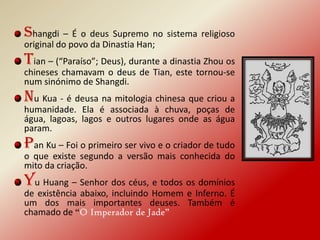 Shangdi – É o deus Supremo no sistema religioso
original do povo da Dinastia Han;
Tian – (“Paraíso”; Deus), durante a dinastia Zhou os
chineses chamavam o deus de Tian, este tornou-se
num sinónimo de Shangdi.
Nu Kua - é deusa na mitologia chinesa que criou a
humanidade. Ela é associada à chuva, poças de
água, lagoas, lagos e outros lugares onde as água
param.
Pan Ku – Foi o primeiro ser vivo e o criador de tudo
o que existe segundo a versão mais conhecida do
mito da criação.
Yu Huang – Senhor dos céus, e todos os domínios
de existência abaixo, incluindo Homem e Inferno. É
um dos mais importantes deuses. Também é
chamado de “O Imperador de Jade”
 