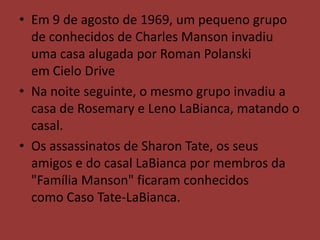 • Em 9 de agosto de 1969, um pequeno grupo
  de conhecidos de Charles Manson invadiu
  uma casa alugada por Roman Polanski
  em Cielo Drive
• Na noite seguinte, o mesmo grupo invadiu a
  casa de Rosemary e Leno LaBianca, matando o
  casal.
• Os assassinatos de Sharon Tate, os seus
  amigos e do casal LaBianca por membros da
  "Família Manson" ficaram conhecidos
  como Caso Tate-LaBianca.
 