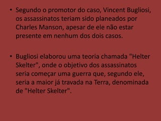 • Segundo o promotor do caso, Vincent Bugliosi,
  os assassinatos teriam sido planeados por
  Charles Manson, apesar de ele não estar
  presente em nenhum dos dois casos.

• Bugliosi elaborou uma teoria chamada "Helter
  Skelter", onde o objetivo dos assassinatos
  seria começar uma guerra que, segundo ele,
  seria a maior já travada na Terra, denominada
  de "Helter Skelter".
 