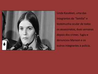• Linda Kasabian, uma das
  integrantes da “familia” e
  testemunha ocular de todos
  os assassinatos, duas semanas
  depois dos crimes fugiu e
  denunciou Manson e os
  outros integrantes à polícia.
 