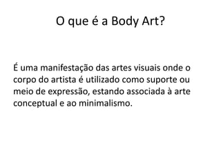 O que é a Body Art?


É uma manifestação das artes visuais onde o
corpo do artista é utilizado como suporte ou
meio de expressão, estando associada à arte
conceptual e ao minimalismo.
 