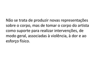 Não se trata de produzir novas representações
sobre o corpo, mas de tomar o corpo do artista
como suporte para realizar intervenções, de
modo geral, associadas à violência, à dor e ao
esforço físico.
 