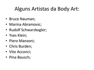 Alguns Artistas da Body Art:
•   Bruce Nauman;
•   Marina Abramovic;
•   Rudolf Schwarzkogler;
•   Yves Klein;
•   Piero Manzoni;
•   Chris Burden;
•   Vito Acconci;
•   Pina Bausch;
 