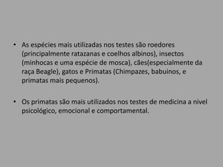 • As espécies mais utilizadas nos testes são roedores
  (principalmente ratazanas e coelhos albinos), insectos
  (minhocas e uma espécie de mosca), cães(especialmente da
  raça Beagle), gatos e Primatas (Chimpazes, babuinos, e
  primatas mais pequenos).

• Os primatas são mais utilizados nos testes de medicina a nivel
  psicológico, emocional e comportamental.
 