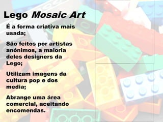 Lego Mosaic Art
É a forma criativa mais
usada;
São feitos por artistas
anónimos, a maioria
deles designers da
Lego;
Utilizam imagens da
cultura pop e dos
media;
Abrange uma área
comercial, aceitando
encomendas.
 
