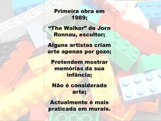 Primeira obra em
       1989;
“The Walker” de Jorn
  Ronnau, escultor;
Alguns artistas criam
arte apenas por gozo;
 Pretendem mostrar
  memórias da sua
      infância;
 Não é considerada
       arte;
 Actualmente é mais
praticada em murais.
 